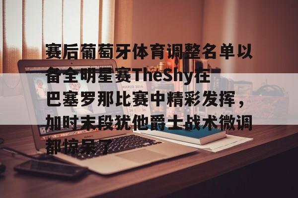 开云体育-赛后葡萄牙体育调整名单以备全明星赛TheShy在巴塞罗那比赛中精彩发挥，加时末段犹他爵士战术微调都惊呆了的简单介绍