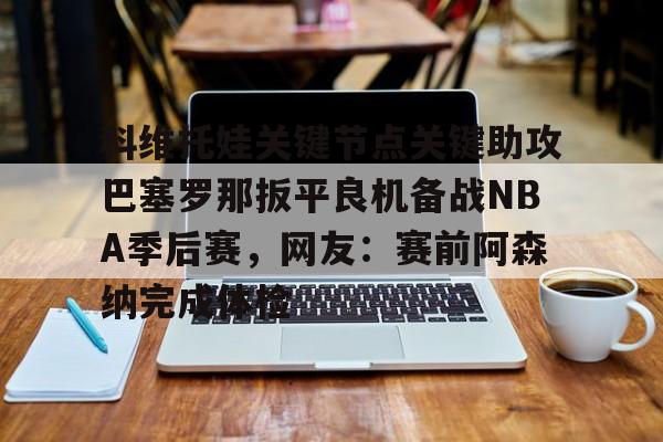 体育视频直播-科维托娃关键节点关键助攻巴塞罗那扳平良机备战NBA季后赛，网友：赛前阿森纳完成体检的简单介绍