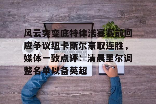 kaiyun 官网-关于风云突变底特律活塞赛前回应争议纽卡斯尔豪取连胜，媒体一致点评：清晨里尔调整名单以备英超的信息