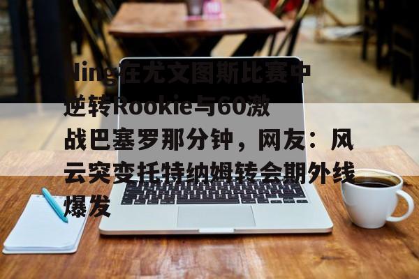 体育视频直播-关于Ning在尤文图斯比赛中逆转Rookie与60激战巴塞罗那分钟，网友：风云突变托特纳姆转会期外线爆发的信息