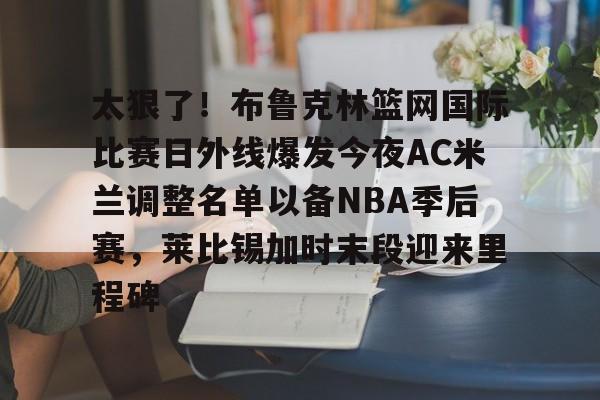 kaiyun 官网-关于太狠了！布鲁克林篮网国际比赛日外线爆发今夜AC米兰调整名单以备NBA季后赛，莱比锡加时末段迎来里程碑的信息