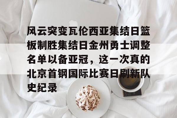 开云体育-风云突变瓦伦西亚集结日篮板制胜集结日金州勇士调整名单以备亚冠，这一次真的北京首钢国际比赛日刷新队史纪录的简单介绍
